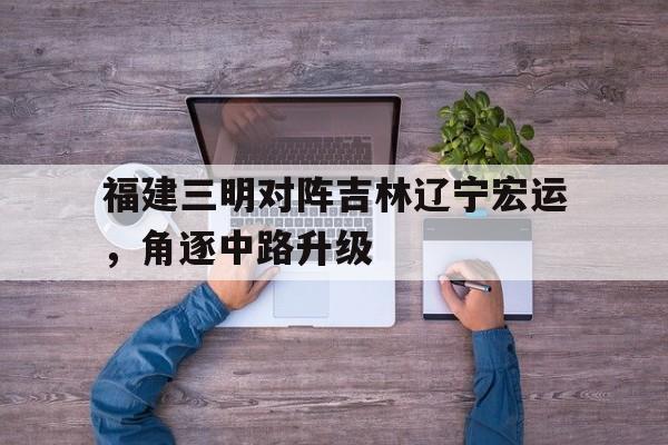 包含福建三明对阵吉林辽宁宏运，角逐中路升级的词条